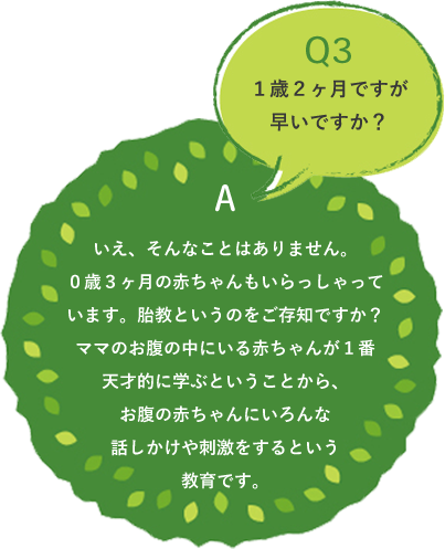 Q3 いえ、そんなことはありません。0歳3ヶ月の赤ちゃんもいらっしゃっています。胎教というのをご存知ですか?ママのお腹の中にいる赤ちゃんが1番天才的に学ぶということから、お腹の赤ちゃんにいろんな話しかけや刺激をするという教育です。